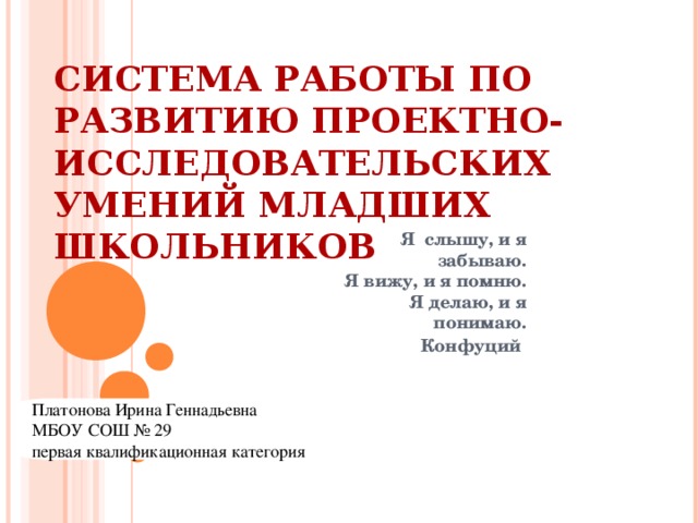 СИСТЕМА РАБОТЫ ПО РАЗВИТИЮ ПРОЕКТНО-ИССЛЕДОВАТЕЛЬСКИХ УМЕНИЙ МЛАДШИХ ШКОЛЬНИКОВ Я слышу, и я забываю. Я вижу, и я помню. Я делаю, и я понимаю. Конфуций  Платонова Ирина Геннадьевна МБОУ СОШ № 29 первая квалификационная категория