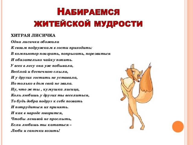 ХИТРАЯ ЛИСИЧКА Одна лисичка обожала К своим подружкам в гости приходить: В компьютер поиграть, попрыгать, порезвиться И обязательно чайку попить. У всех в лесу она уж побывала, Весёлой и беспечною слыла, И у других гостить не уставала, Но только в дом свой не звала. Ну, что ж ты , кумушка лисица, Коль любишь у других ты веселиться, То будь добра подруг к себе позвать И потрудиться их принять. И как в народе говорится, Чтобы ленивой не прослыть, Если любишь ты кататься – Люби и саночки возить!