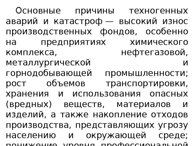  Основные причины техногенных аварий и катастроф — высокий износ производственных фондов, особенно на предприятиях химического комплекса, нефтегазовой, металлургической и горно­добывающей промышленности; рост объемов транспортировки, хранения и использования опасных (вредных) веществ, материа­лов и изделий, а также накопление отходов производства, пред­ставляющих угрозу населению и окружающей среде; понижение уровня профессиональной подготовки персонала промышленных предприятий и др. 