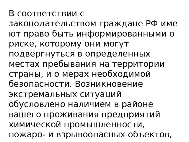 В соответствии с законодательством граждане РФ имеют право быть информированными о риске, которому они могут подвергнуть­ся в определенных местах пребывания на территории страны, и о мерах необходимой безопасности. Возникновение экстремальных ситуаций обусловлено наличием в районе вашего проживания предприятий химической промышленности, пожаро- и взрыво­опасных объектов, газопроводов и других промышленных объек­тов, аварии на которых могут создать опасность для жизни.   
