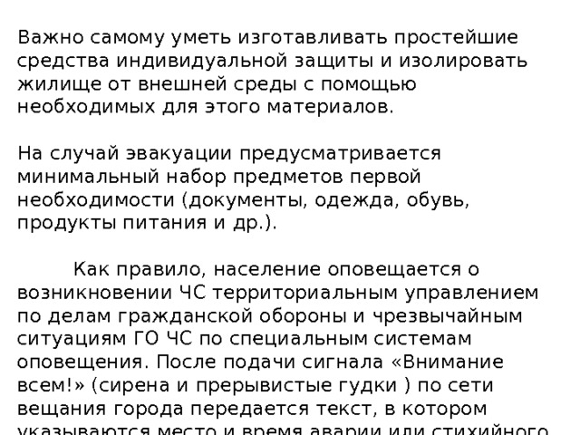 Важно самому уметь изготавливать простейшие средства индивидуальной защиты и изолировать жилище от внешней среды с помощью необходимых для этого материалов.   На случай эвакуации предусматривается минимальный набор предметов первой необходимости (документы, одежда, обувь, продукты питания и др.).             Как правило, население оповещается о возникновении ЧС территориальным управлением по делам гражданской обороны и чрезвычайным ситуациям ГО ЧС по специальным системам оповещения. После подачи сигнала «Внимание всем!» (сирена и прерывистые гудки ) по сети вещания города передается текст, в котором указываются место и время аварии или стихийного бедствия, прогнозируемые масштабы и порядок, действия населения. 
