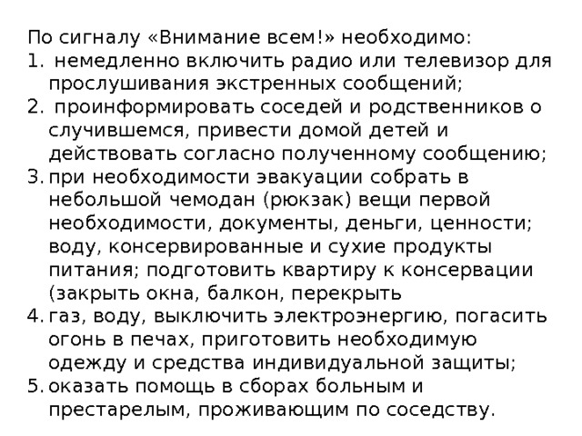 По сигналу «Внимание всем!» необходимо:   немедленно включить радио или телевизор для прослушивания экстренных сообщений;   проинформировать соседей и родственников о случившемся, привести домой детей и действовать coгласно полученному сообщению; при необходимости эвакуации собрать в небольшой чемодан (рюкзак) вещи первой необходимости, документы, деньги, ценности; воду, консервирован­ные и сухие продукты питания; подготовить квартиру к консервации (закрыть окна, балкон, перекрыть газ, воду, выключить электроэнергию, погасить oгoнь в печах, приготовить необходимую одежду и средства индивидуальной защиты; оказать помощь в сборах больным и престарелым, проживающим по соседству.   