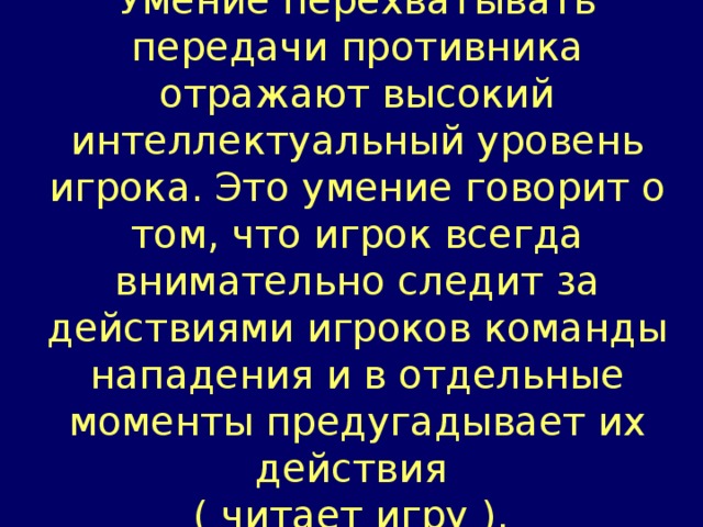 Умение перехватывать передачи противника отражают высокий интеллектуальный уровень игрока. Это умение говорит о том, что игрок всегда внимательно следит за действиями игроков команды нападения и в отдельные моменты предугадывает их действия ( читает игру ).  