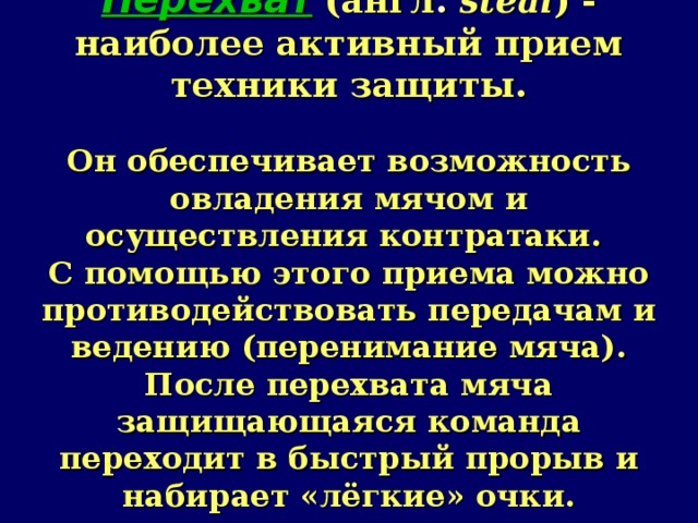 Перехват  (англ .  steal ) - наиболее активный прием техники защиты.   Он обеспечивает возможность овладения мячом и осуществления контратаки.  С помощью этого приема можно противодействовать передачам и ведению (перенимание мяча).  После перехвата мяча защищающаяся команда переходит в быстрый прорыв и набирает «лёгкие» очки. 