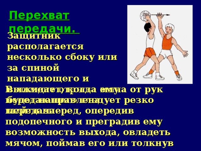 Перехват передачи.   Защитник располагается несколько сбоку или за спиной нападающего и выжидает, когда ему будет направлена передача. В момент отрыва мяча от рук передающего следует резко выйти вперед, опередив подопечного и преградив ему возможность выхода, овладеть мячом, поймав его или толкнув вперед с последующим овладением.   