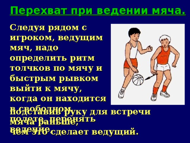 Перехват при ведении мяча. Следуя рядом с игроком, ведущим мяч, надо определить ритм толчков по мячу и быстрым рывком выйти к мячу, когда он находится в свободном полете, перенять ведение, подставив руку для встречи мяча раньше, чем это сделает ведущий.   