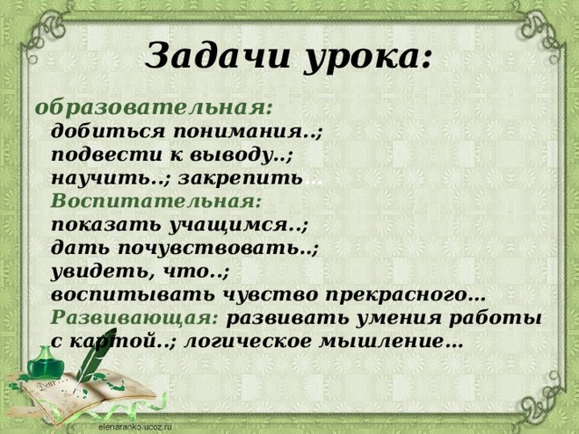 Задачи урока: образовательная:  добиться понимания..;  подвести к выводу..;  научить..; закрепить …  Воспитательная:  показать учащимся..;  дать почувствовать..;  увидеть, что..;  воспитывать чувство прекрасного…  Развивающая: развивать умения работы с картой..; логическое мышление… 