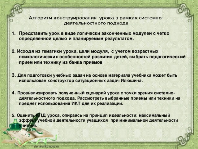  Алгоритм конструирования  урока в рамках системно-деятельностного подхода   Представить урок в виде логически законченных модулей с четко определенной целью и планируемым результатом.  2. Исходя из тематики урока, цели модуля,  с учетом возрастных психологических особенностей развития детей, выбрать педагогический прием или технику из банка приемов  3. Для подготовки учебных задач на основе материала учебника может быть использован конструктор ситуационных задач Илюшина.  4. Проанализировать полученный сценарий урока с точки зрения системно-деятельностного подхода. Рассмотреть выбранные приемы или техники на предмет использования ИКТ для их реализации.  5. Оценить КПД урока, опираясь на принцип идеальности: максимальный эффект учебной деятельности учащихся   при минимальной деятельности учителя.  