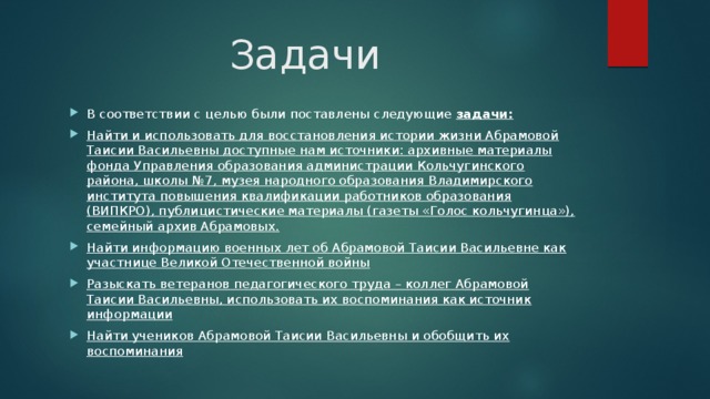 Задачи В соответствии с целью были поставлены следующие задачи:  Найти и использовать для восстановления истории жизни Абрамовой Таисии Васильевны доступные нам источники: архивные материалы фонда Управления образования администрации Кольчугинского района, школы №7, музея народного образования Владимирского института повышения квалификации работников образования (ВИПКРО), публицистические материалы (газеты «Голос кольчугинца»), семейный архив Абрамовых. Найти информацию военных лет об Абрамовой Таисии Васильевне как участнице Великой Отечественной войны Разыскать ветеранов педагогического труда – коллег Абрамовой Таисии Васильевны, использовать их воспоминания как источник информации Найти учеников Абрамовой Таисии Васильевны и обобщить их воспоминания 