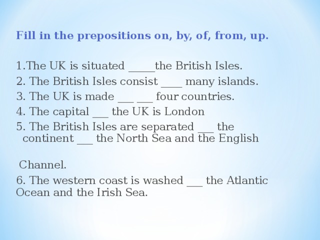  Fill in the prepositions on, by, of, from, up. 1.The UK is situated _____the British Isles. 2. The British Isles consist ____ many islands. 3. The UK is made ___ ___ four countries. 4. The capital ___ the UK is London 5. The British Isles are separated ___ the continent ___ the North Sea and the English  Channel. 6. The western coast is washed ___ the Atlantic Ocean and the Irish Sea.  