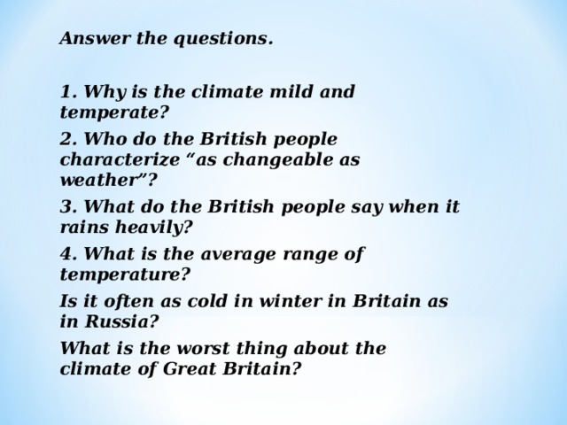 Answer the questions.  1. Why is the climate mild and temperate? 2. Who do the British people characterize “as changeable as weather”? 3. What do the British people say when it rains heavily? 4. What is the average range of temperature? Is it often as cold in winter in Britain as in  Russia? What is the worst thing about the climate of Great Britain?  