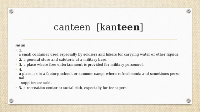 canteen  [kan teen ]    noun 1. a small container used especially by soldiers and hikers for carrying water or other liquids. 2. a general store and  cafeteria  at a military base. 3. a place where free entertainment is provided for military personnel. 4. a  place, as in a factory, school, or summer camp, where refreshments and sometimes personal  supplies are sold. 5. a recreation center or social club, especially for teenagers. 