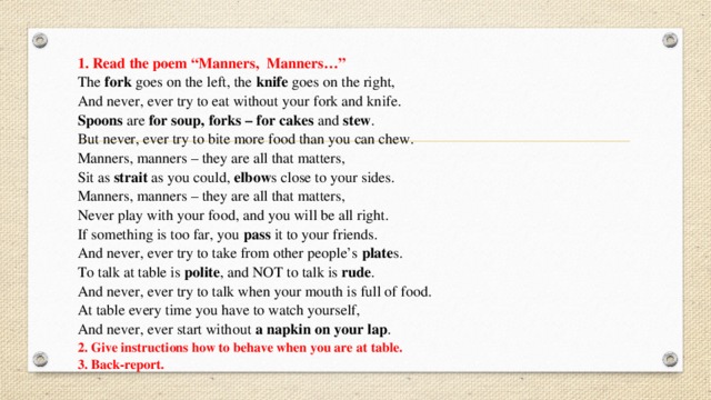 1.   Read the poem “Manners,  Manners…” The fork goes on the left, the knife goes on the right, And never, ever try to eat without your fork and knife. Spoons are for soup, forks – for cakes and stew . But never, ever try to bite more food than you can chew. Manners, manners – they are all that matters, Sit as strait as you could, elbow s close to your sides. Manners, manners – they are all that matters, Never play with your food, and you will be all right. If something is too far, you pass it to your friends. And never, ever try to take from other people’s plate s. To talk at table is polite , and NOT to talk is rude . And never, ever try to talk when your mouth is full of food. At table every time you have to watch yourself, And never, ever start without a napkin on your lap . 2. Give instructions how to behave when you are at table. 3. Back-report. 