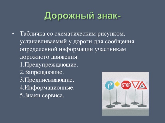 Табличка со схематическим рисунком, устанавливаемый у дороги для сообщения определенной информации участникам дорожного движения.  1.Предупреждающие.  2.Запрещающие.  3.Предписывающие.  4.Информационные.  5.Знаки сервиса. 