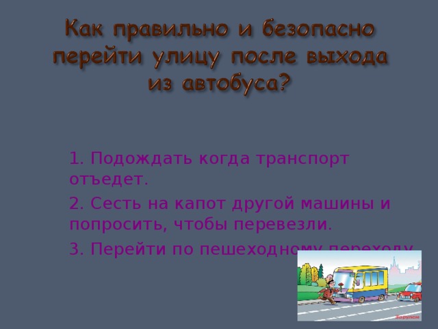 1. Подождать когда транспорт отъедет. 2. Сесть на капот другой машины и попросить, чтобы перевезли. 3. Перейти по пешеходному переходу. 