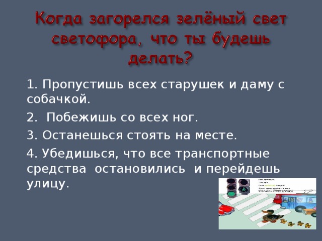 1. Пропустишь всех старушек и даму с собачкой. 2. Побежишь со всех ног. 3. Останешься стоять на месте. 4. Убедишься, что все транспортные средства остановились и перейдешь улицу. 