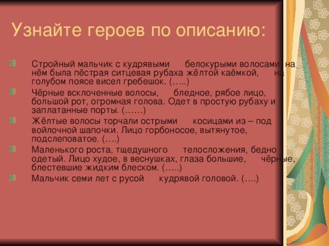 Стройный мальчик с кудрявыми      белокурыми волосами; на нём была пёстрая ситцевая рубаха жёлтой каёмкой,      на голубом поясе висел гребешок. (…..)    Чёрные всклоченные волосы,      бледное, рябое лицо, большой рот, огромная голова. Одет в простую рубаху и      заплатанные порты. (……)    Жёлтые волосы торчали острыми      косицами из – под войлочной шапочки. Лицо горбоносое, вытянутое,      подслеповатое. (….)    Маленького роста, тщедушного      телосложения, бедно одетый. Лицо худое, в веснушках, глаза большие,      чёрные, блестевшие жидким блеском. (…..)    Мальчик семи лет с русой      кудрявой головой. (….)    