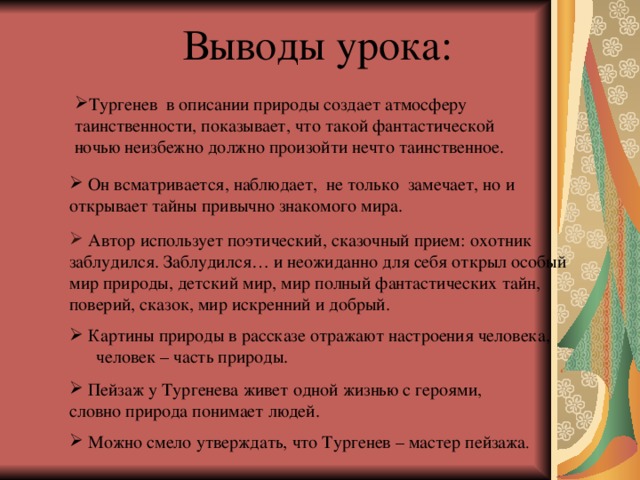 Выводы урока: Тургенев в описании природы создает атмосферу таинственности, показывает, что такой фантастической ночью неизбежно должно произойти нечто таинственное.  Он всматривается, наблюдает, не только замечает, но и открывает тайны привычно знакомого мира.  Автор использует поэтический, сказочный прием: охотник заблудился. Заблудился… и неожиданно для себя открыл особый мир природы, детский мир, мир полный фантастических тайн, поверий, сказок, мир искренний и добрый.  Картины природы в рассказе отражают настроения человека, человек – часть природы.  Пейзаж у Тургенева живет одной жизнью с героями, словно природа понимает людей.  Можно смело утверждать, что Тургенев – мастер пейзажа . 