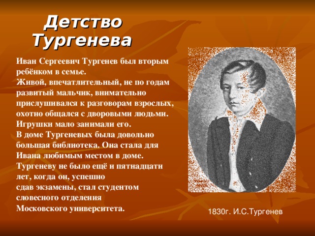 Детство Тургенева  Иван Сергеевич Тургенев был вторым ребёнком в семье. Живой, впечатлительный, не по годам развитый мальчик, внимательно прислушивался к разговорам взрослых, охотно общался с дворовыми людьми. Игрушки мало занимали его. В доме Тургеневых была довольно большая библиотека. Она стала для Ивана любимым местом в доме. Тургеневу не было ещё и пятнадцати лет, когда он, успешно сдав экзамены, стал студентом словесного отделения Московского университета. 