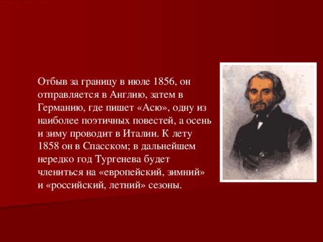 Отбыв за границу в июле 1856, он отправляется в Англию, затем в Германию, где пишет «Асю», одну из наиболее поэтичных повестей, а осень и зиму проводит в Италии. К лету 1858 он в Спасском; в дальнейшем нередко год Тургенева будет члениться на «европейский, зимний» и «российский, летний» сезоны. 