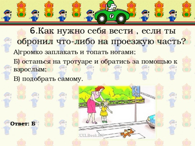  6. Как нужно себя вести , если ты обронил что-либо на проезжую часть? А)громко заплакать и топать ногами; Б) останься на тротуаре и обратись за помощью к взрослым; В) подобрать самому. Ответ: Б 