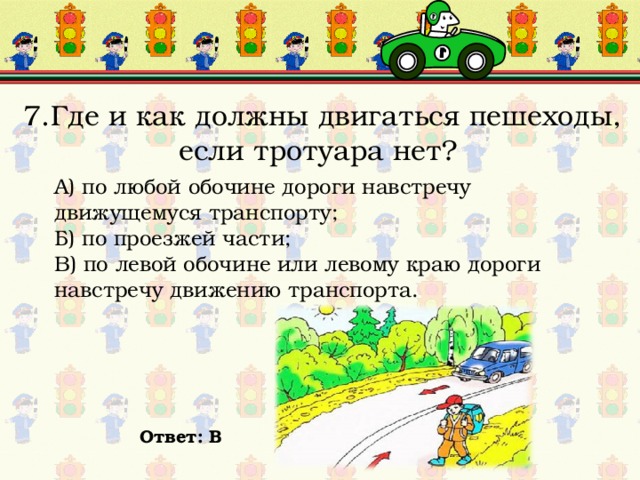 7.Где и как должны двигаться пешеходы, если тротуара нет? А) по любой обочине дороги навстречу движущемуся транспорту; Б) по проезжей части; В) по левой обочине или левому краю дороги навстречу движению транспорта. Ответ: В 