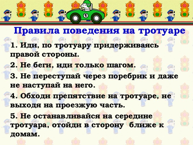   Правила поведения на тротуаре 1. Иди, по тротуару придерживаясь правой стороны. 2. Не беги, иди только шагом. 3. Не переступай через поребрик и даже не наступай на него. 4. Обходи препятствие на тротуаре, не выходя на проезжую часть. 5. Не останавливайся на середине тротуара, отойди в сторону ближе к домам.  