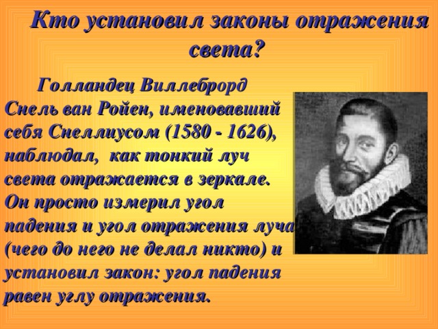 Кто установил законы отражения света?   Голландец Виллеброрд   Снель ван Ройен, именовавший себя Снеллиусом (1580 - 1626), наблюдал,  как тонкий луч света отражается в зеркале. Он просто измерил угол падения и угол отражения луча (чего до него не делал никто) и установил закон: угол падения равен углу отражения. 