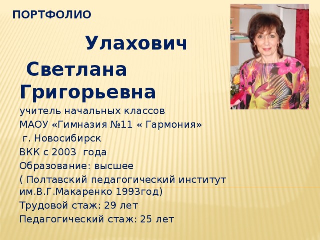 портфолио Улахович  Светлана Григорьевна учитель начальных классов МАОУ «Гимназия №11 « Гармония»  г. Новосибирск ВКК с 2003 года Образование: высшее ( Полтавский педагогический институт им.В.Г.Макаренко 1993год) Трудовой стаж: 29 лет Педагогический стаж: 25 лет 