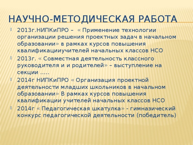 Научно-методическая работа 2013г.НИПКиПРО – « Применение технологии организации решения проектных задач в начальном образовании» в рамках курсов повышения квалификацииучителей начальных классов НСО 2013г. « Совместная деятельность классного руководителя и и родителей» – выступление на секции ….. 2014г НИПКиПРО « Организация проектной деятельности младших школьников в начальном образовании» В рамках курсов повышения квалификации учителей начальных классов НСО 2014г « Педагогическая шкатулка» - гимназический конкурс педагогической деятельности (победитель) 