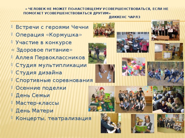  « Человек не может по-настоящему усовершенствоваться, если не помогает усовершенствоваться другим»  Диккенс Чарлз   Встречи с героями Чечни Операция «Кормушка» Участие в конкурсе « Здоровое питание» Аллея Первоклассников Студия мультипликации Студия дизайна Спортивные соревнования Осенние поделки День Семьи Мастер-классы День Матери Концерты, театрализация 