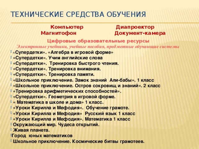 Технические средства обучения Компьютер Диапроектор Магнитофон Документ-камера Цифровые образовательные ресурсы Электронные учебники, учебные пособия, предметные обучающие системы  « Супердетки». «Алгебра в игровой форме»   «Супердетки». Учим английские слова   «Супердетки».  Тренировка быстрого чтения.   «Супердетки». Тренировка внимания.   «Супердетки». Тренировка памяти.   «Школьное приключение. Замок знаний  Али-бабы». 1 класс   «Школьное приключение. Остров сокровищ и знаний». 2 класс   «Тренировка арифметических способностей».   «Супердетки». Геометрия в игровой форме.   « Математика в школе и дома» 1 класс.   «Уроки Кирилла и Мефодия».  Обучение грамоте.   «Уроки Кирилла и Мефодия»  Русский язык 1 класс   «Уроки Кирилла и Мефодия». Математика 1 класс   Окружающий мир. Чудеса открытий.   Живая планета.  Город юных математиков   Школьное приключение. Космические битвы грамотеев.  