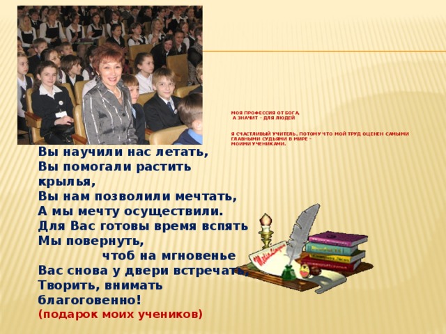 Моя профессия от Бога,  а значит – для людей    Я счастливый учитель, потому что мой труд оценен самыми главными судьями в мире –  моими учениками.    Вы научили нас летать,  Вы помогали растить крылья,  Вы нам позволили мечтать,  А мы мечту осуществили.  Для Вас готовы время вспять  Мы повернуть,  чтоб на мгновенье  Вас снова у двери встречать,  Творить, внимать благоговенно! (подарок моих учеников) 
