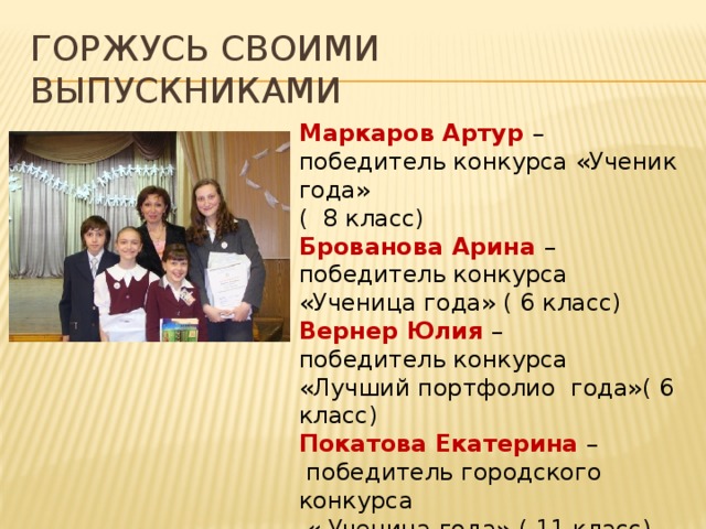 Горжусь своими выпускниками Маркаров Артур – победитель конкурса «Ученик года» ( 8 класс) Брованова Арина – победитель конкурса «Ученица года» ( 6 класс) Вернер Юлия – победитель конкурса «Лучший портфолио года»( 6 класс) Покатова Екатерина –  победитель городского конкурса  « Ученица года» ( 11 класс) 