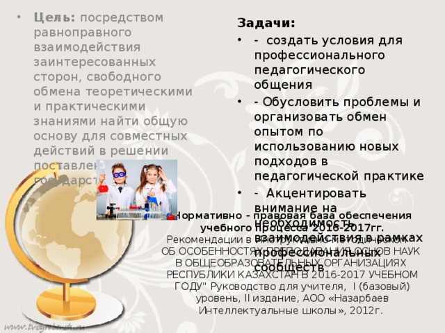 Задачи: - создать условия для профессионального педагогического общения - Обусловить проблемы и организовать обмен опытом по использованию новых подходов в педагогической практике - Акцентировать внимание на необходимость взаимодействия в рамках профессиональных сообществ Цель: посредством равноправного взаимодействия заинтересованных сторон, свободного обмена теоретическими и практическими знаниями найти общую основу для совместных действий в решении поставленных государством задач. Нормативно - правовая база обеспечения учебного процесса 2016-2017гг. Рекомендации в Инструктивно-методическом 