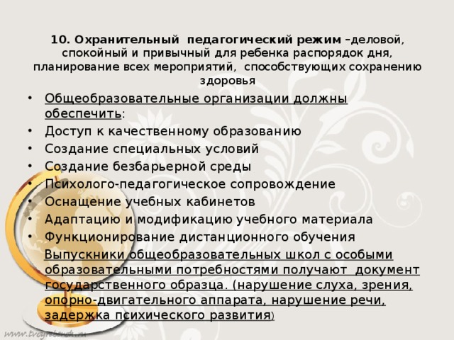 10. Охранительный педагогический режим – деловой, спокойный и привычный для ребенка распорядок дня, планирование всех мероприятий, способствующих сохранению здоровья Общеобразовательные организации должны обеспечить : Доступ к качественному образованию Создание специальных условий Создание безбарьерной среды Психолого-педагогическое сопровождение Оснащение учебных кабинетов Адаптацию и модификацию учебного материала Функционирование дистанционного обучения  Выпускники общеобразовательных школ с особыми образовательными потребностями получают документ государственного образца. (нарушение слуха, зрения, опорно-двигательного аппарата, нарушение речи, задержка психического развития )