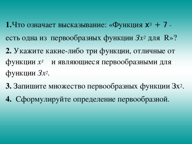    1. Что означает высказывание: «Функция х 3 + 7 - есть одна из первообразных функции Зх 2  для R»? 2. Укажите какие-либо три функции, отличные от функции х 3 и являющиеся первообразными для функции Зх 2 . 3. Запишите множество первообразных функции Зх 2 . 4. Сформулируйте определение первообразной. 