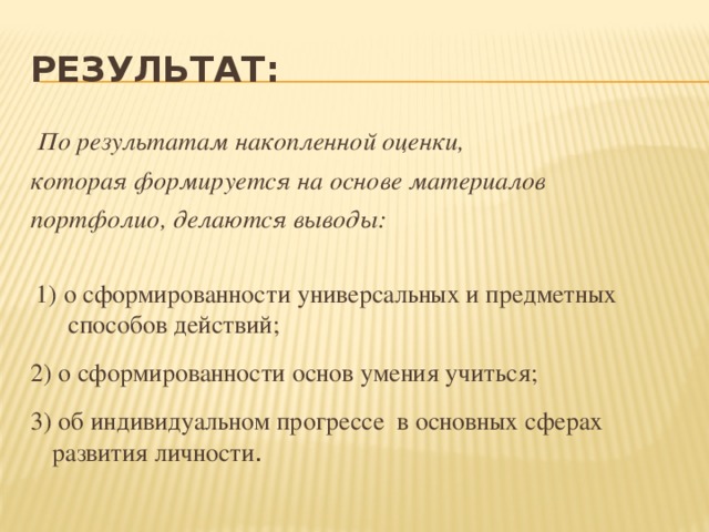 Результат:  По результатам накопленной оценки, которая формируется на основе материалов портфолио, делаются выводы: 1) о сформированности универсальных и предметных способов действий; 2) о сформированности основ умения учиться; 3) об индивидуальном прогрессе в основных сферах развития личности . 