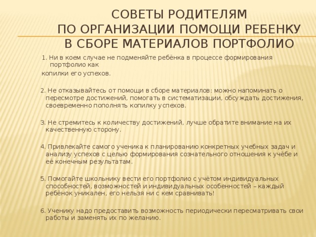 Советы родителям  по организации помощи ребенку  в сборе материалов портфолио 1. Ни в коем случае не подменяйте ребёнка в процессе формирования портфолио как копилки его успехов. 2. Не отказывайтесь от помощи в сборе материалов: можно напоминать о пересмотре достижений, помогать в систематизации, обсуждать достижения, своевременно пополнять копилку успехов. 3. Не стремитесь к количеству достижений, лучше обратите внимание на их качественную сторону. 4. Привлекайте самого ученика к планированию конкретных учебных задач и анализу успехов с целью формирования сознательного отношения к учёбе и её конечным результатам. 5. Помогайте школьнику вести его портфолио с учётом индивидуальных способностей, возможностей и индивидуальных особенностей – каждый ребёнок уникален, его нельзя ни с кем сравнивать! 6. Ученику надо предоставить возможность периодически пересматривать свои работы и заменять их по желанию. 