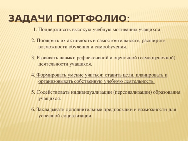 Задачи Портфолио : 1. Поддерживать высокую учебную мотивацию учащихся . 2. Поощрять их активность и самостоятельность, расширять возможности обучения и самообучения. 3. Развивать навыки рефлексивной и оценочной (самооценочной) деятельности учащихся. 4. Формировать умение учиться: ставить цели, планировать и организовывать собственную учебную деятельность. 5. Содействовать индивидуализации (персонализации) образования учащихся. 6. Закладывать дополнительные предпосылки и возможности для успешной социализации. 