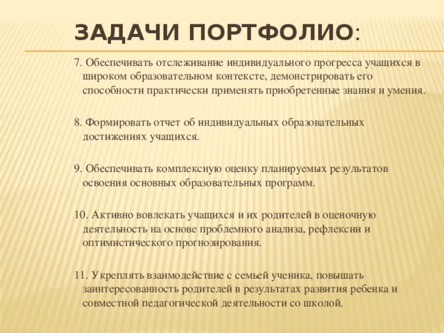 Задачи Портфолио : 7. Обеспечивать отслеживание индивидуального прогресса учащихся в широком образовательном контексте, демонстрировать его способности практически применять приобретенные знания и умения. 8. Формировать отчет об индивидуальных образовательных достижениях учащихся. 9. Обеспечивать комплексную оценку планируемых результатов освоения основных образовательных программ. 10. Активно вовлекать учащихся и их родителей в оценочную деятельность на основе проблемного анализа, рефлексии и оптимистического прогнозирования. 11. Укреплять взаимодействие с семьей ученика, повышать заинтересованность родителей в результатах развития ребенка и совместной педагогической деятельности со школой. 