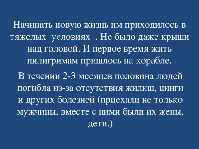 Начинать новую жизнь им приходилось в тяжелых условиях . Не было даже крыши над головой. И первое время жить пилигримам пришлось на корабле. В течении 2-3 месяцев половина людей погибла из-за отсутствия жилищ, цинги и других болезней (приехали не только мужчины, вместе с ними были их жены, дети.) 