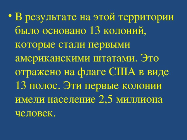 В результате на этой территории было основано 13 колоний, которые стали первыми американскими штатами. Это отражено на флаге США в виде 13 полос. Эти первые колонии имели население 2,5 миллиона человек. 