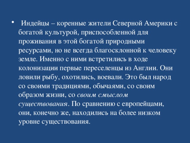   Индейцы – коренные жители Северной Америки с богатой культурой, приспособленной для проживания в этой богатой природными ресурсами, но не всегда благосклонной к человеку земле. Именно с ними встретились в ходе колонизации первые переселенцы из Англии. Они ловили рыбу, охотились, воевали. Это был народ со своими традициями, обычаями, со своим образом жизни, со  своим смыслом существования . По сравнению с европейцами, они, конечно же, находились на более низком уровне существования.  