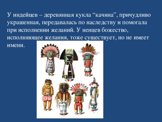 У индейцев – деревянная кукла “качина”, причудливо украшенная, передавалась по наследству и помогала при исполнении желаний. У ненцев божество, исполняющее желания, тоже существует, но не имеет имени.   