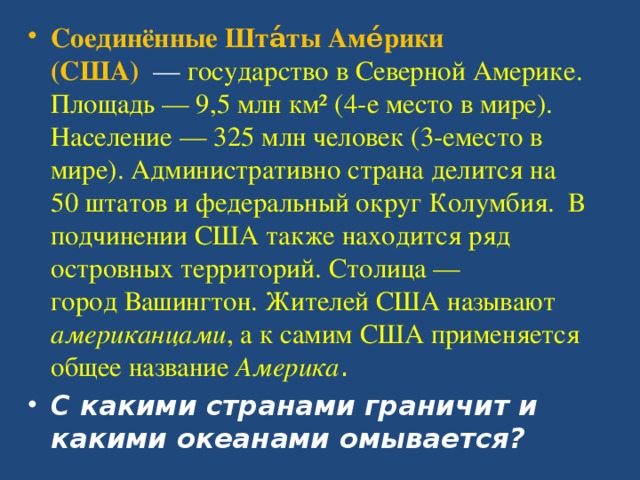 Соединённые Шта́ты Аме́рики (США)   —  государство в Северной Америке. Площадь — 9,5 млн км² (4-е место в мире). Население — 325 млн человек (3-еместо в мире). Административно страна делится на 50 штатов и федеральный округ Колумбия. В подчинении США также находится ряд островных территорий. Столица — город Вашингтон. Жителей США называют американцами , а к самим США применяется общее название  Америка . С какими странами граничит и какими океанами омывается?  