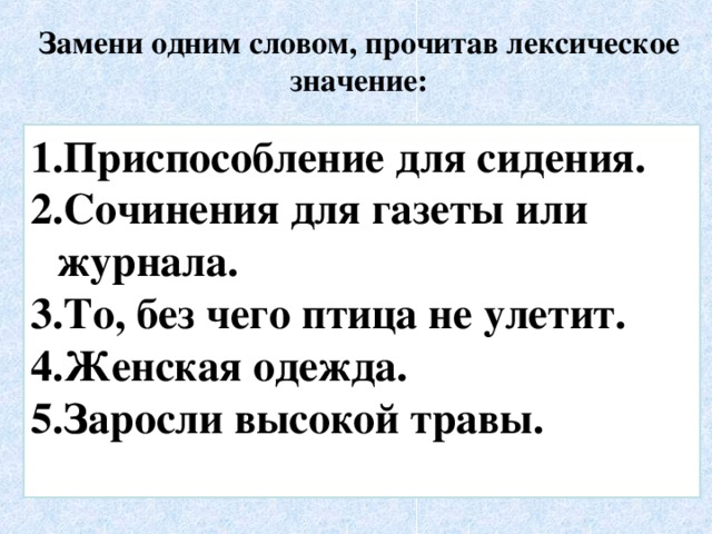 Замени одним словом, прочитав лексическое значение: Приспособление для сидения. Сочинения для газеты или журнала. То, без чего птица не улетит. Женская одежда. Заросли высокой травы.  