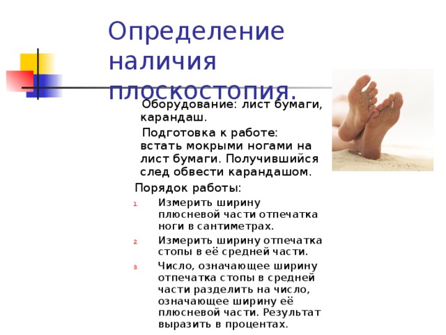 Определение наличия плоскостопия.  Оборудование: лист бумаги, карандаш.  Подготовка к работе: встать мокрыми ногами на лист бумаги. Получившийся след обвести карандашом.  Порядок работы: Измерить ширину плюсневой части отпечатка ноги в сантиметрах. Измерить ширину отпечатка стопы в её средней части. Число, означающее ширину отпечатка стопы в средней части разделить на число, означающее ширину её плюсневой части. Результат выразить в процентах. Измерить ширину плюсневой части отпечатка ноги в сантиметрах. Измерить ширину отпечатка стопы в её средней части. Число, означающее ширину отпечатка стопы в средней части разделить на число, означающее ширину её плюсневой части. Результат выразить в процентах. 