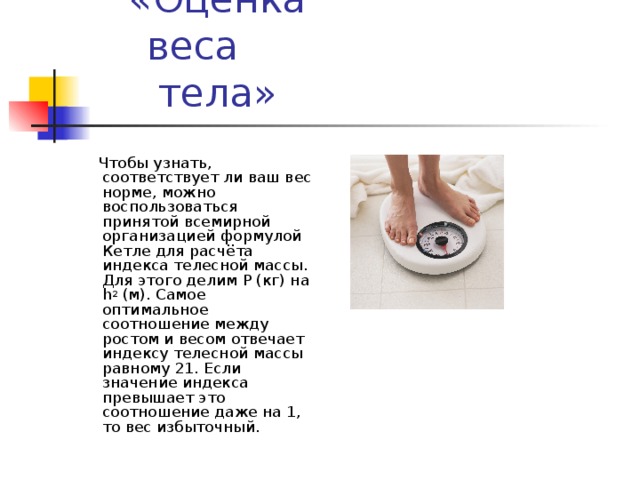  Чтобы узнать, соответствует ли ваш вес норме, можно воспользоваться принятой всемирной организацией формулой Кетле для расчёта индекса телесной массы. Для этого делим P (кг) на h 2  (м). Самое оптимальное соотношение между ростом и весом отвечает индексу телесной массы равному 21. Если значение индекса превышает это соотношение даже на 1, то вес избыточный. 