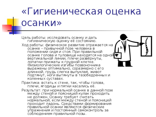 Цель работы: исследовать осанку и дать гигиеническую оценку её состоянию. Ход работы: физическое развитие отражается на осанке – привычной позе человека в положении сидя и стоя. При правильной осанке голова и туловище находятся на одной вертикальной линии, плечи развёрнуты, лопатки прижаты к грудной клетке. Физиологические изгибы позвоночника выражены оптимально, соразмерно с его длинной, грудь слегка выпуклая, живот подтянут, ноги вытянуты в тазобедренных и коленных суставах. Практика: встать к стене, так, чтобы голова, плечи, ягодицы и пятки касались её. Результат: при нормальной осанке в данной позе между стеной и поясницей кулак проходить не должен. Осанку требует считать нормальной, если между стеной и поясницей проходит ладонь. Средствами формирования правильной осанки являются физические упражнения и постоянный самоконтроль за соблюдением правильной позы. 